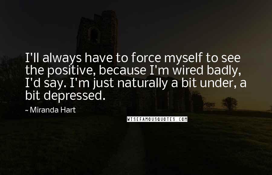 Miranda Hart Quotes: I'll always have to force myself to see the positive, because I'm wired badly, I'd say. I'm just naturally a bit under, a bit depressed.