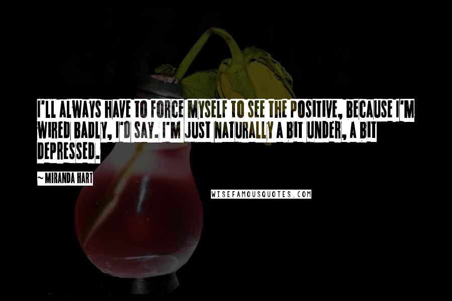 Miranda Hart Quotes: I'll always have to force myself to see the positive, because I'm wired badly, I'd say. I'm just naturally a bit under, a bit depressed.