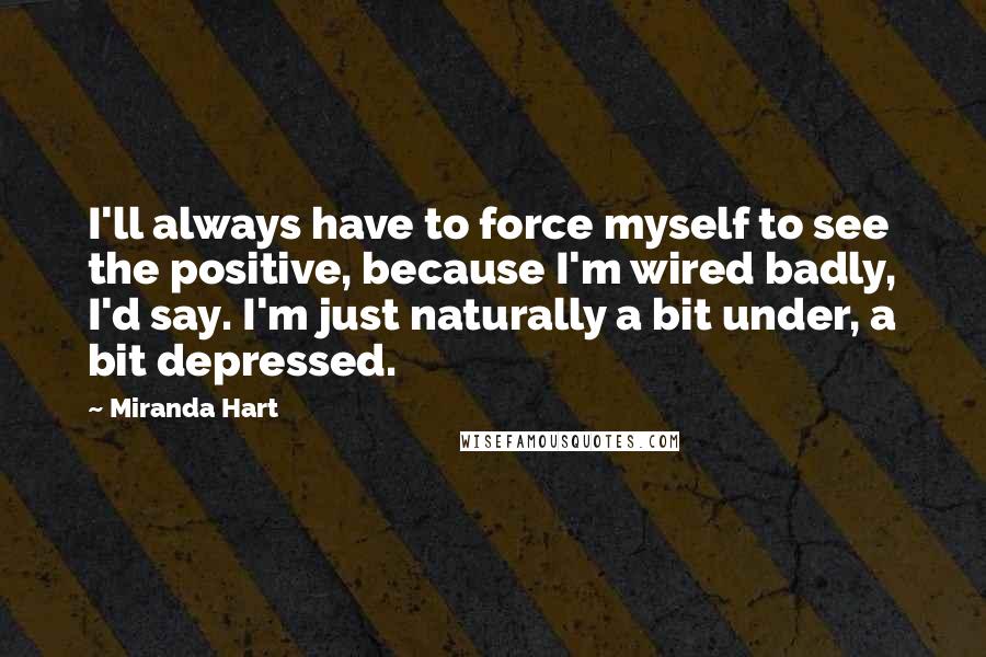 Miranda Hart Quotes: I'll always have to force myself to see the positive, because I'm wired badly, I'd say. I'm just naturally a bit under, a bit depressed.