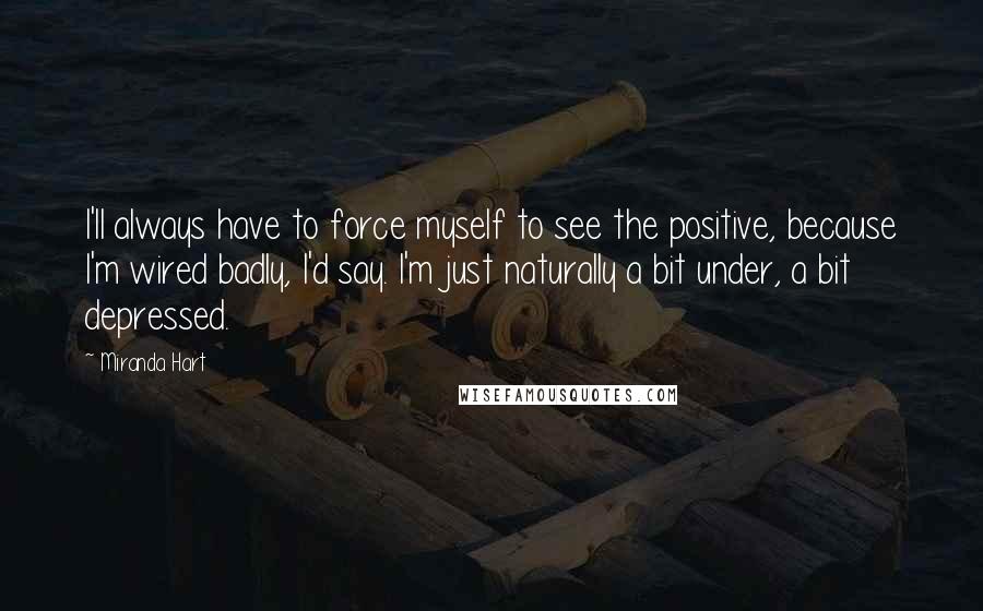 Miranda Hart Quotes: I'll always have to force myself to see the positive, because I'm wired badly, I'd say. I'm just naturally a bit under, a bit depressed.