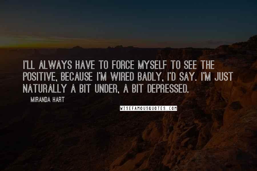 Miranda Hart Quotes: I'll always have to force myself to see the positive, because I'm wired badly, I'd say. I'm just naturally a bit under, a bit depressed.