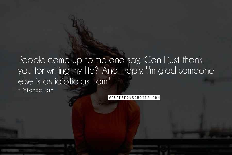 Miranda Hart Quotes: People come up to me and say, 'Can I just thank you for writing my life?' And I reply, 'I'm glad someone else is as idiotic as I am.'