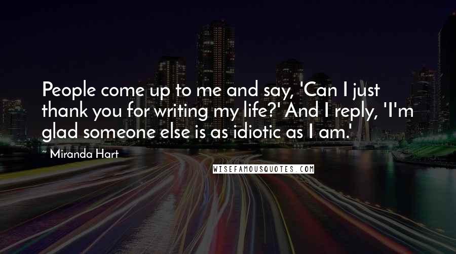 Miranda Hart Quotes: People come up to me and say, 'Can I just thank you for writing my life?' And I reply, 'I'm glad someone else is as idiotic as I am.'