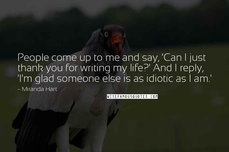 Miranda Hart Quotes: People come up to me and say, 'Can I just thank you for writing my life?' And I reply, 'I'm glad someone else is as idiotic as I am.'
