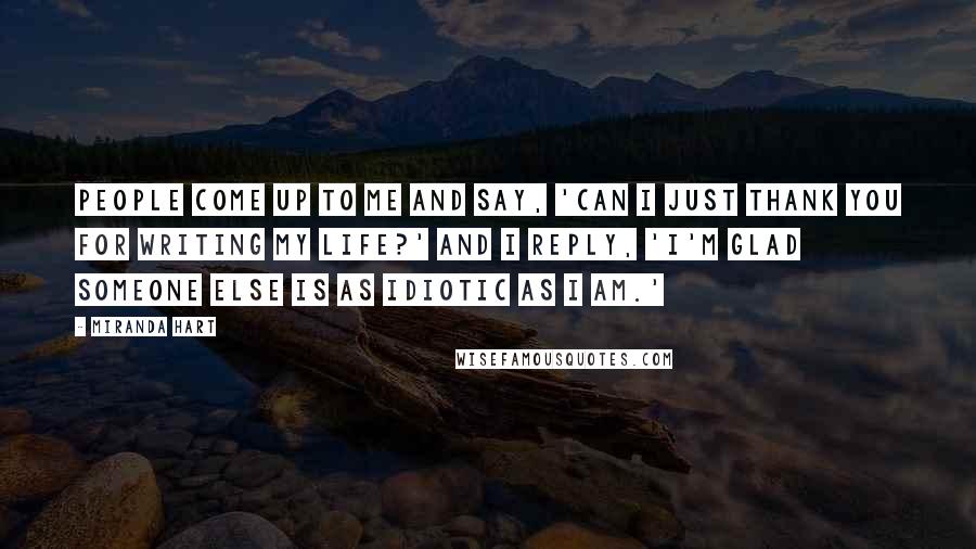 Miranda Hart Quotes: People come up to me and say, 'Can I just thank you for writing my life?' And I reply, 'I'm glad someone else is as idiotic as I am.'
