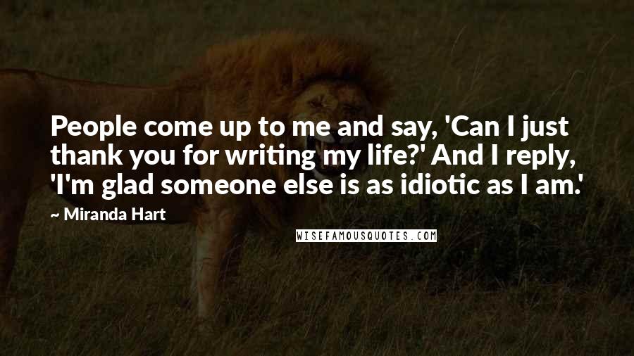 Miranda Hart Quotes: People come up to me and say, 'Can I just thank you for writing my life?' And I reply, 'I'm glad someone else is as idiotic as I am.'
