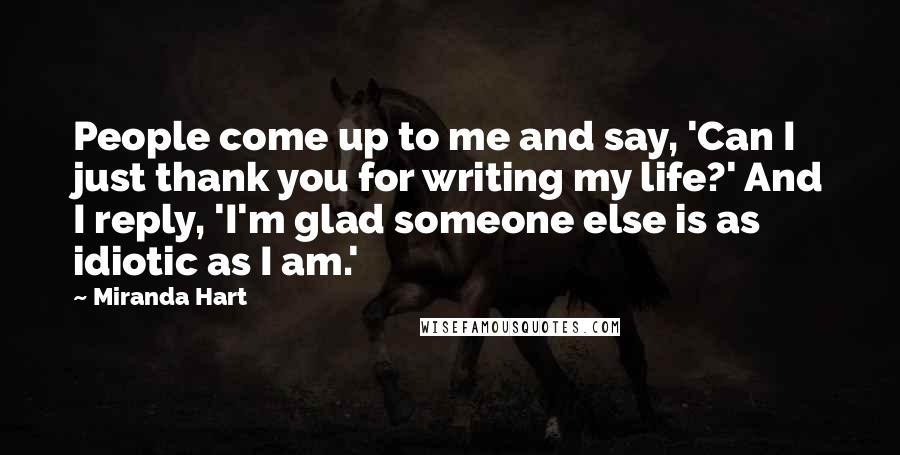 Miranda Hart Quotes: People come up to me and say, 'Can I just thank you for writing my life?' And I reply, 'I'm glad someone else is as idiotic as I am.'