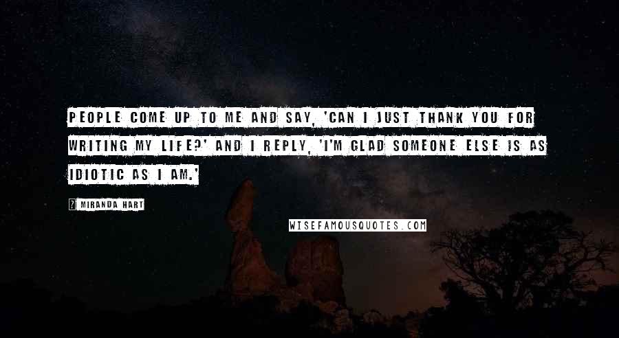 Miranda Hart Quotes: People come up to me and say, 'Can I just thank you for writing my life?' And I reply, 'I'm glad someone else is as idiotic as I am.'