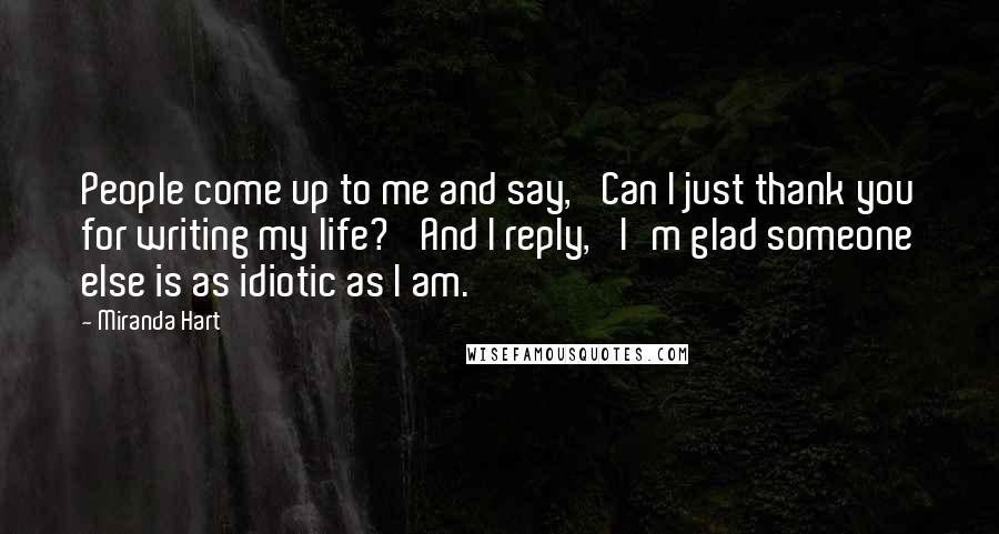 Miranda Hart Quotes: People come up to me and say, 'Can I just thank you for writing my life?' And I reply, 'I'm glad someone else is as idiotic as I am.'