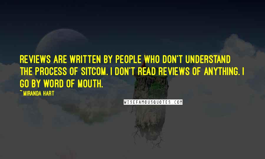 Miranda Hart Quotes: Reviews are written by people who don't understand the process of sitcom. I don't read reviews of anything. I go by word of mouth.