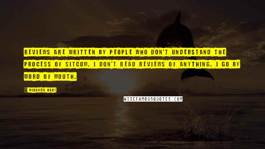 Miranda Hart Quotes: Reviews are written by people who don't understand the process of sitcom. I don't read reviews of anything. I go by word of mouth.