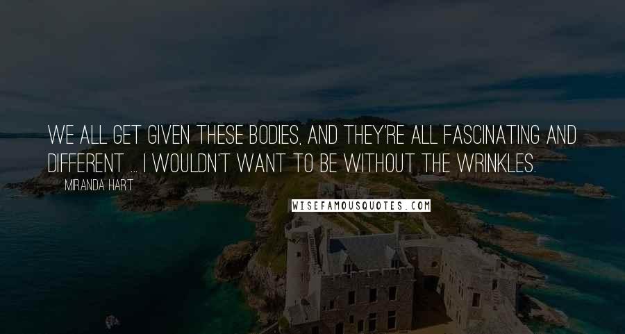 Miranda Hart Quotes: We all get given these bodies, and they're all fascinating and different ... I wouldn't want to be without the wrinkles.