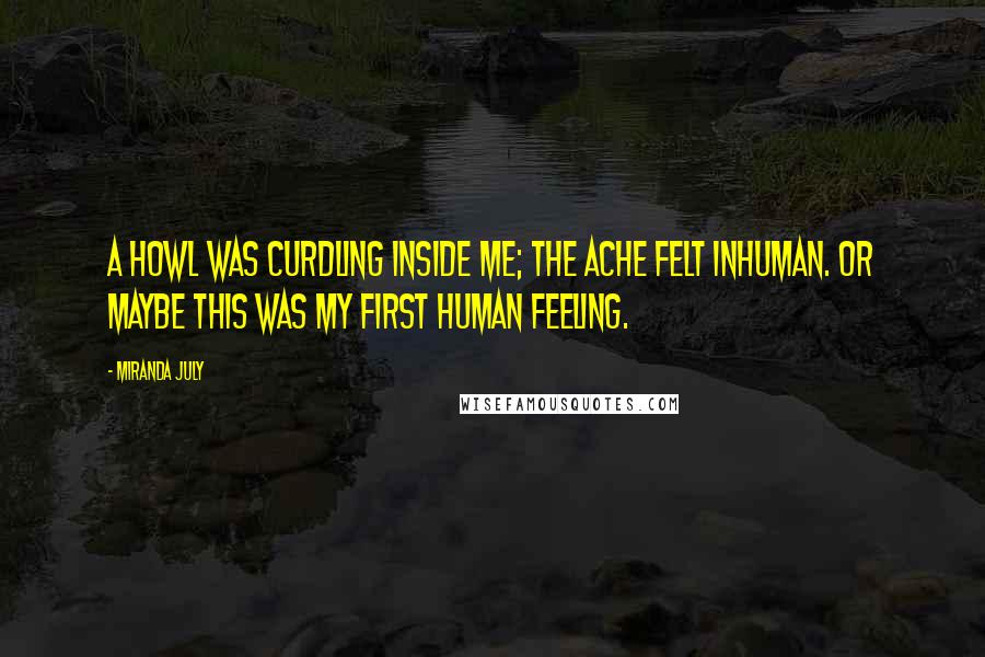 Miranda July Quotes: A howl was curdling inside me; the ache felt inhuman. Or maybe this was my first human feeling.