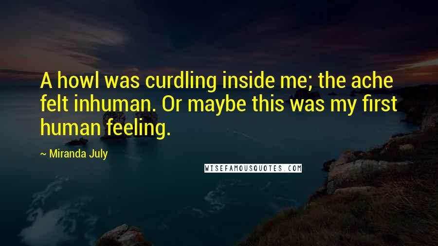 Miranda July Quotes: A howl was curdling inside me; the ache felt inhuman. Or maybe this was my first human feeling.