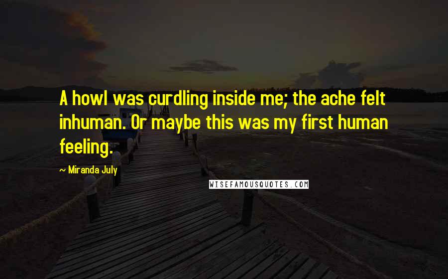 Miranda July Quotes: A howl was curdling inside me; the ache felt inhuman. Or maybe this was my first human feeling.