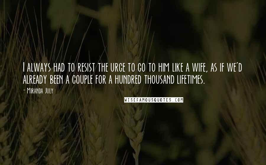 Miranda July Quotes: I always had to resist the urge to go to him like a wife, as if we'd already been a couple for a hundred thousand lifetimes.