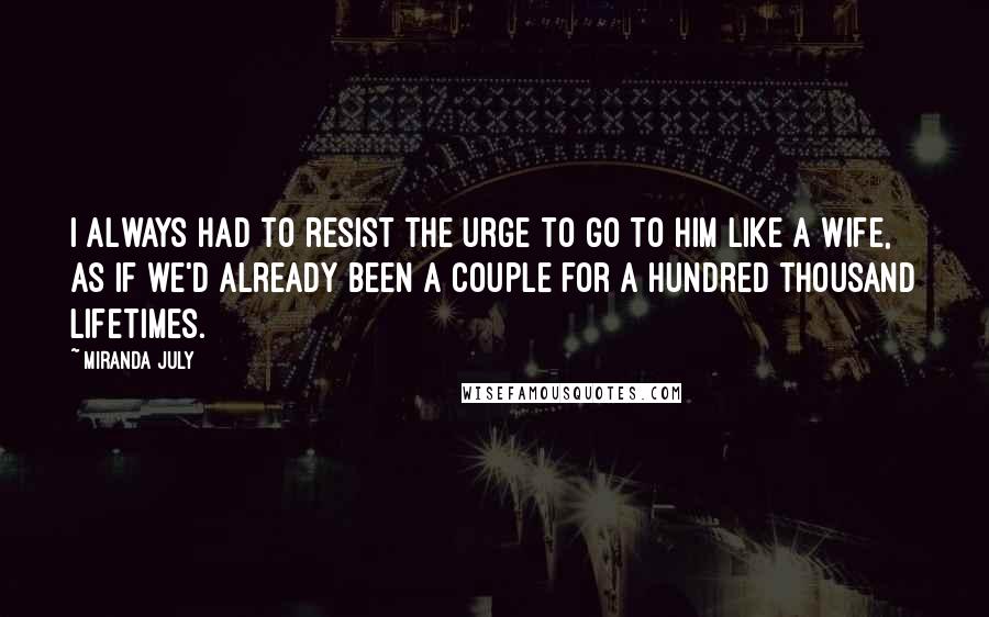 Miranda July Quotes: I always had to resist the urge to go to him like a wife, as if we'd already been a couple for a hundred thousand lifetimes.