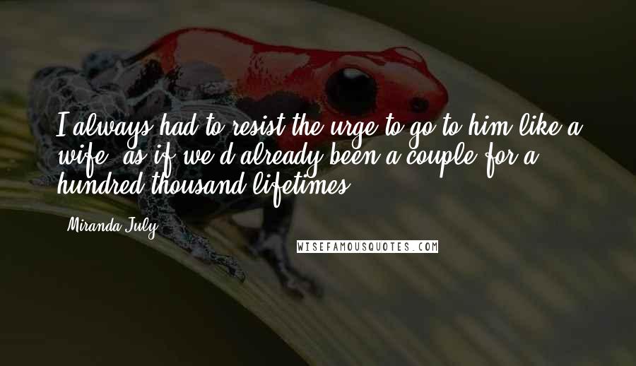 Miranda July Quotes: I always had to resist the urge to go to him like a wife, as if we'd already been a couple for a hundred thousand lifetimes.