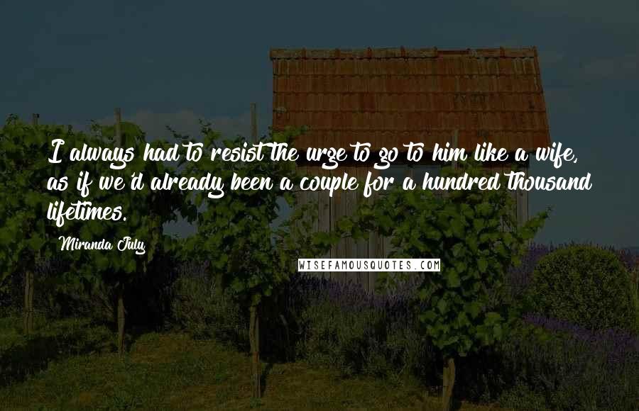 Miranda July Quotes: I always had to resist the urge to go to him like a wife, as if we'd already been a couple for a hundred thousand lifetimes.