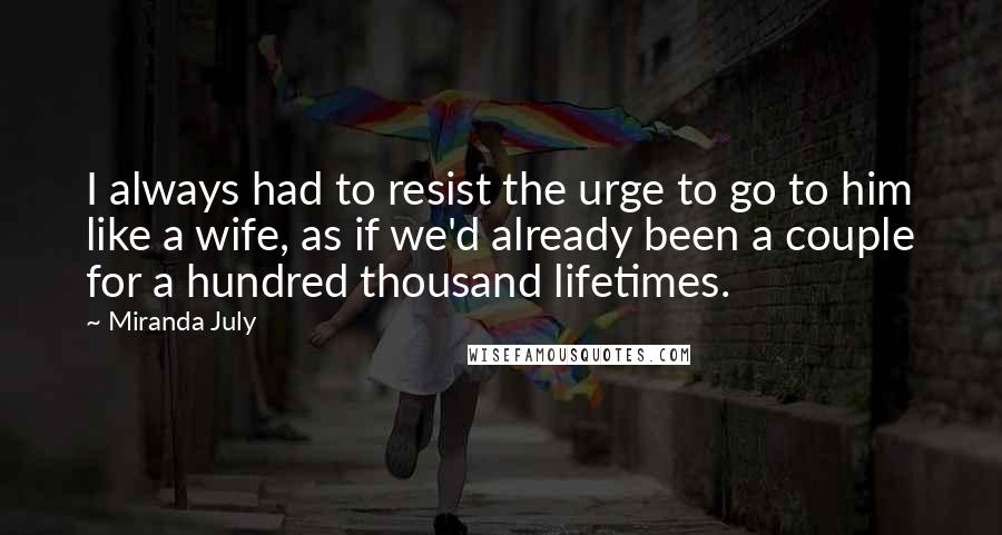 Miranda July Quotes: I always had to resist the urge to go to him like a wife, as if we'd already been a couple for a hundred thousand lifetimes.