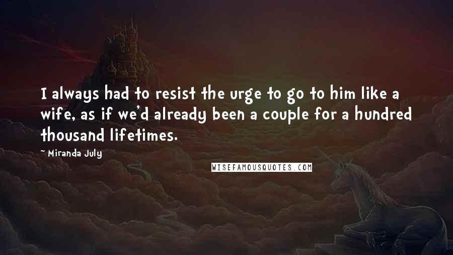 Miranda July Quotes: I always had to resist the urge to go to him like a wife, as if we'd already been a couple for a hundred thousand lifetimes.