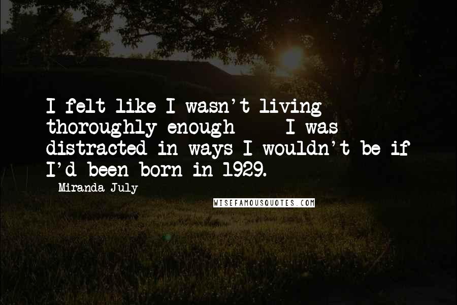 Miranda July Quotes: I felt like I wasn't living thoroughly enough  -  I was distracted in ways I wouldn't be if I'd been born in 1929.