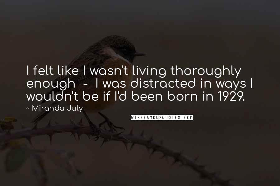 Miranda July Quotes: I felt like I wasn't living thoroughly enough  -  I was distracted in ways I wouldn't be if I'd been born in 1929.