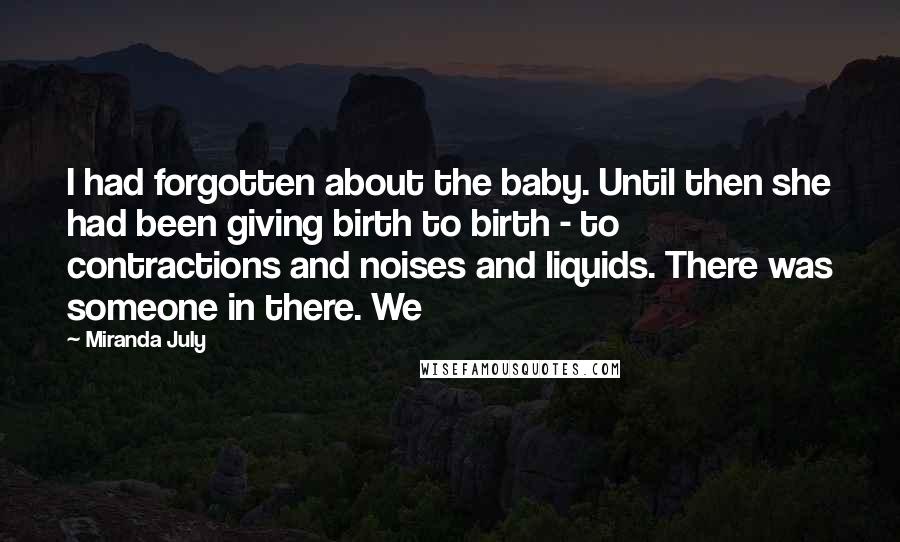 Miranda July Quotes: I had forgotten about the baby. Until then she had been giving birth to birth - to contractions and noises and liquids. There was someone in there. We