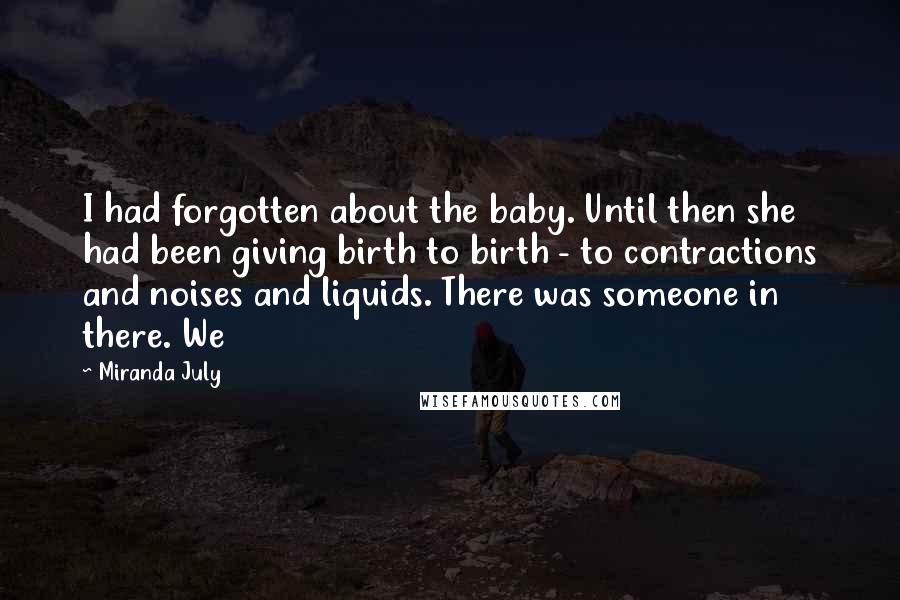 Miranda July Quotes: I had forgotten about the baby. Until then she had been giving birth to birth - to contractions and noises and liquids. There was someone in there. We