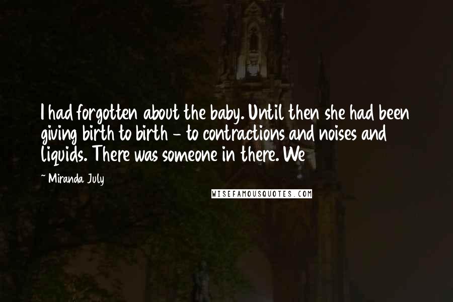 Miranda July Quotes: I had forgotten about the baby. Until then she had been giving birth to birth - to contractions and noises and liquids. There was someone in there. We