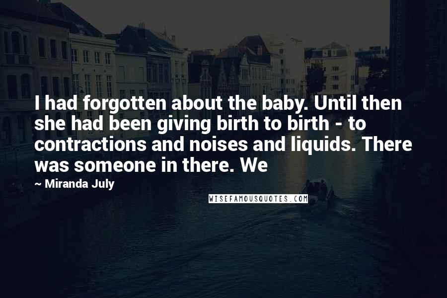 Miranda July Quotes: I had forgotten about the baby. Until then she had been giving birth to birth - to contractions and noises and liquids. There was someone in there. We