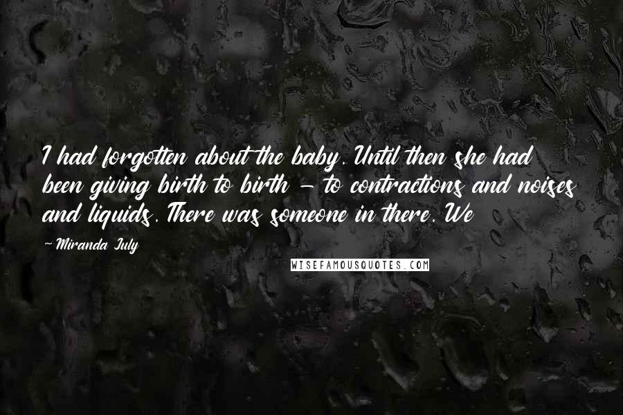 Miranda July Quotes: I had forgotten about the baby. Until then she had been giving birth to birth - to contractions and noises and liquids. There was someone in there. We