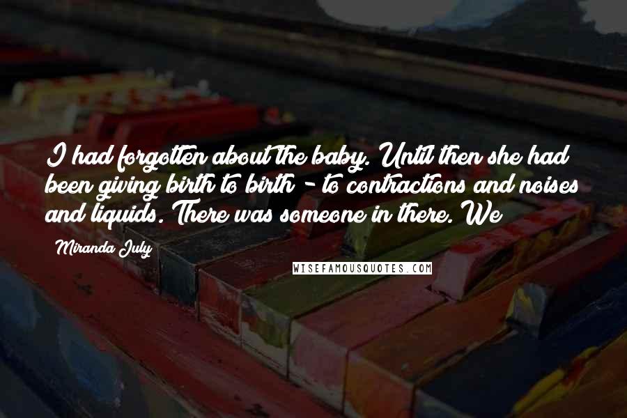 Miranda July Quotes: I had forgotten about the baby. Until then she had been giving birth to birth - to contractions and noises and liquids. There was someone in there. We