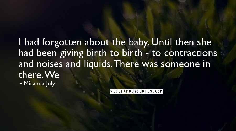 Miranda July Quotes: I had forgotten about the baby. Until then she had been giving birth to birth - to contractions and noises and liquids. There was someone in there. We