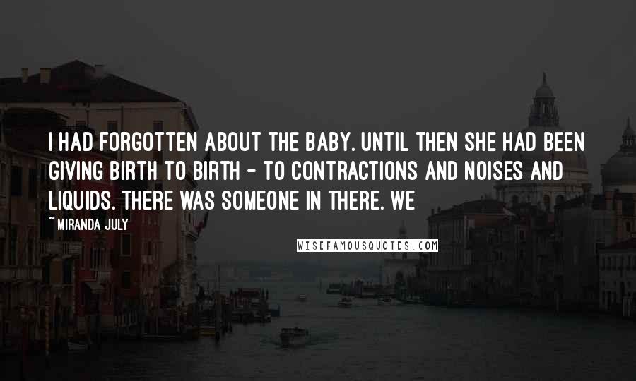 Miranda July Quotes: I had forgotten about the baby. Until then she had been giving birth to birth - to contractions and noises and liquids. There was someone in there. We