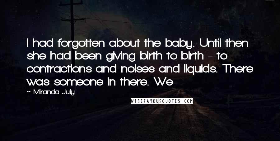 Miranda July Quotes: I had forgotten about the baby. Until then she had been giving birth to birth - to contractions and noises and liquids. There was someone in there. We