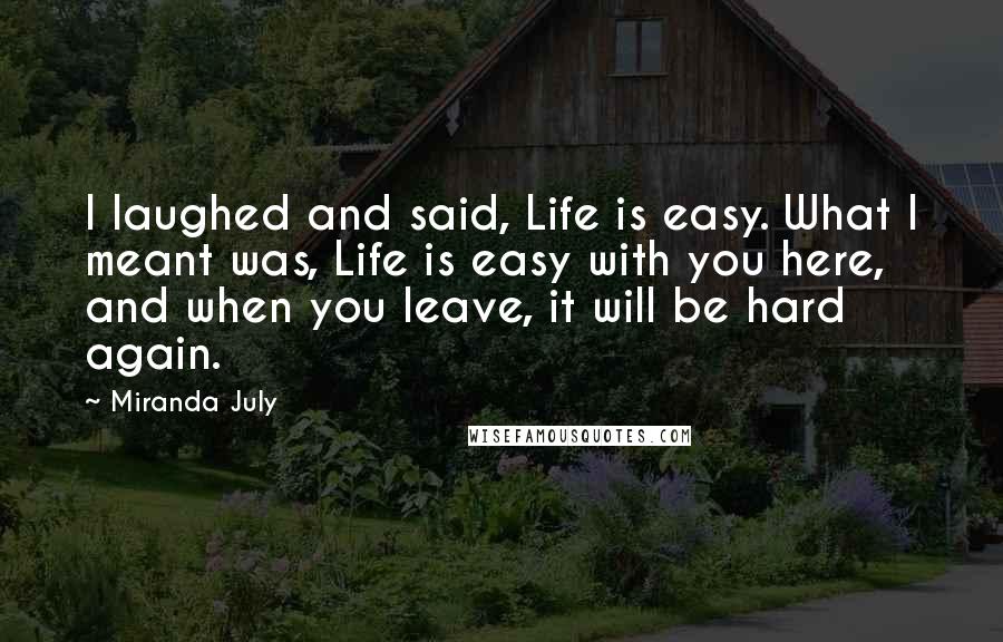 Miranda July Quotes: I laughed and said, Life is easy. What I meant was, Life is easy with you here, and when you leave, it will be hard again.