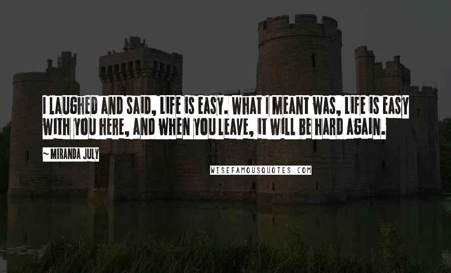 Miranda July Quotes: I laughed and said, Life is easy. What I meant was, Life is easy with you here, and when you leave, it will be hard again.