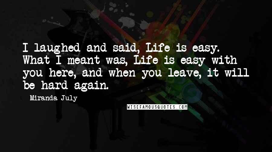 Miranda July Quotes: I laughed and said, Life is easy. What I meant was, Life is easy with you here, and when you leave, it will be hard again.