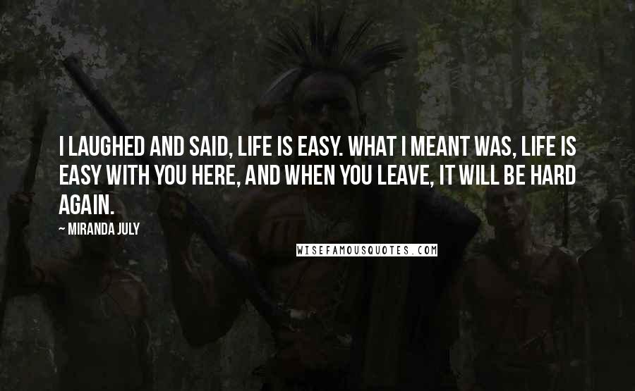 Miranda July Quotes: I laughed and said, Life is easy. What I meant was, Life is easy with you here, and when you leave, it will be hard again.