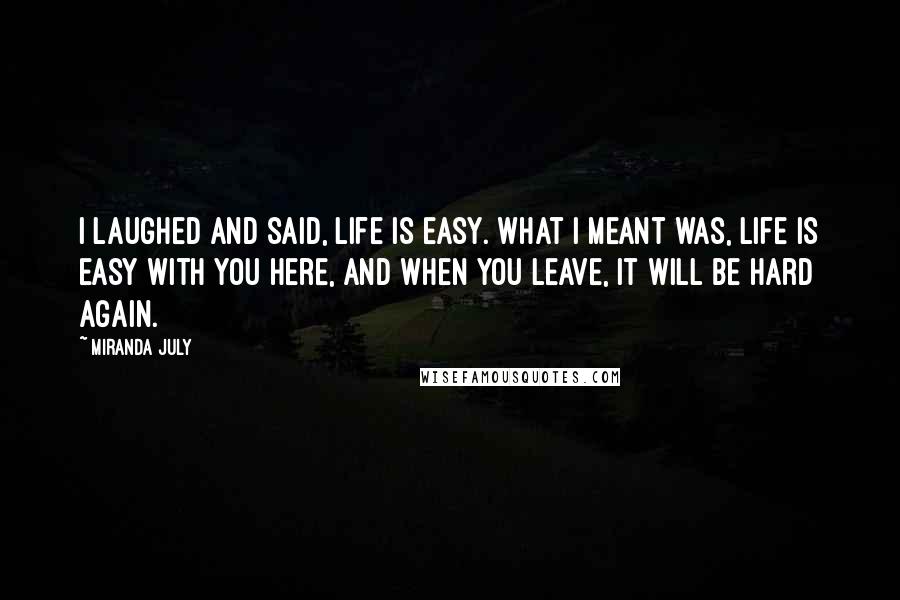 Miranda July Quotes: I laughed and said, Life is easy. What I meant was, Life is easy with you here, and when you leave, it will be hard again.