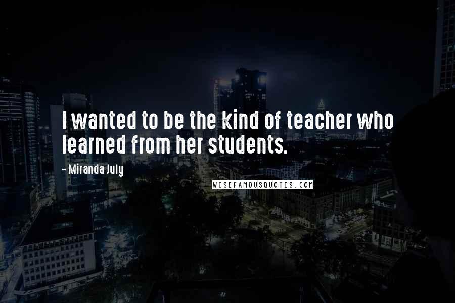 Miranda July Quotes: I wanted to be the kind of teacher who learned from her students.