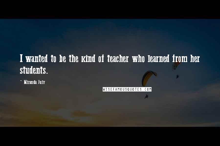 Miranda July Quotes: I wanted to be the kind of teacher who learned from her students.