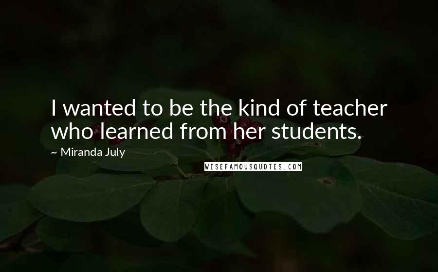 Miranda July Quotes: I wanted to be the kind of teacher who learned from her students.