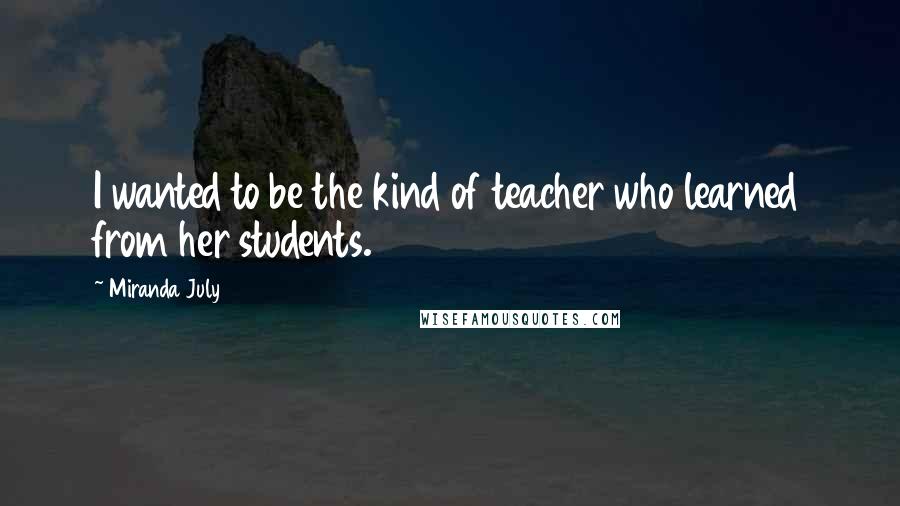 Miranda July Quotes: I wanted to be the kind of teacher who learned from her students.