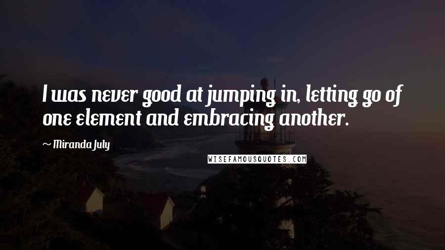 Miranda July Quotes: I was never good at jumping in, letting go of one element and embracing another.