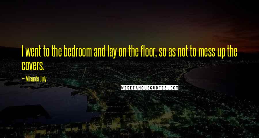 Miranda July Quotes: I went to the bedroom and lay on the floor, so as not to mess up the covers.