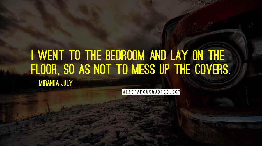 Miranda July Quotes: I went to the bedroom and lay on the floor, so as not to mess up the covers.