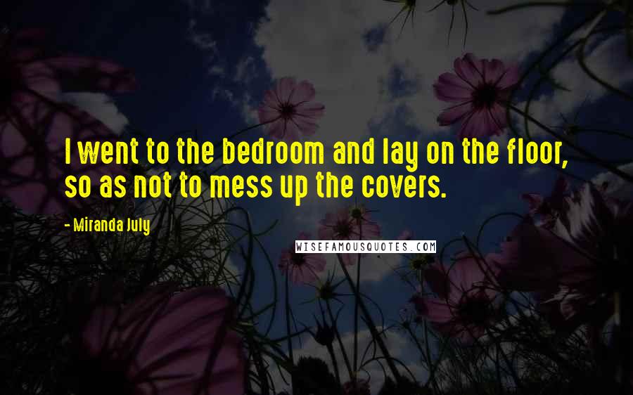 Miranda July Quotes: I went to the bedroom and lay on the floor, so as not to mess up the covers.
