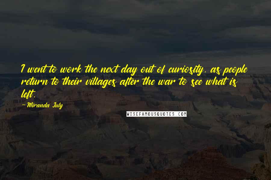 Miranda July Quotes: I went to work the next day out of curiosity, as people return to their villages after the war to see what is left.